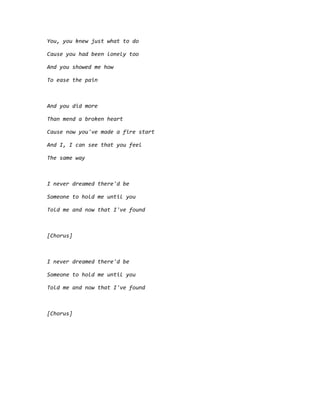 You, you knew just what to do
Cause you had been lonely too
And you showed me how
To ease the pain
And you did more
Than mend a broken heart
Cause now you've made a fire start
And I, I can see that you feel
The same way
I never dreamed there'd be
Someone to hold me until you
Told me and now that I've found
[Chorus]
I never dreamed there'd be
Someone to hold me until you
Told me and now that I've found
[Chorus]
 