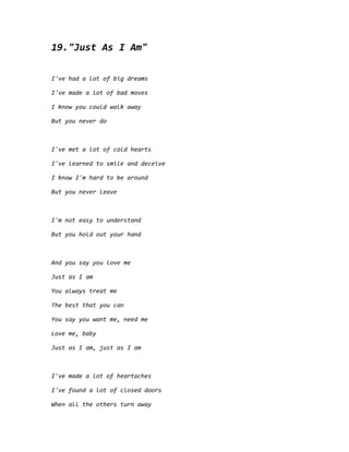 19."Just As I Am"
I've had a lot of big dreams
I've made a lot of bad moves
I know you could walk away
But you never do
I've met a lot of cold hearts
I've learned to smile and deceive
I know I'm hard to be around
But you never leave
I'm not easy to understand
But you hold out your hand
And you say you love me
Just as I am
You always treat me
The best that you can
You say you want me, need me
Love me, baby
Just as I am, just as I am
I've made a lot of heartaches
I've found a lot of closed doors
When all the others turn away
 