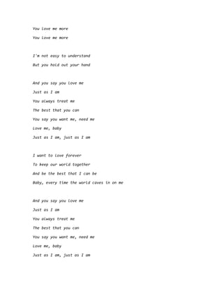 You love me more
You love me more
I'm not easy to understand
But you hold out your hand
And you say you love me
Just as I am
You always treat me
The best that you can
You say you want me, need me
Love me, baby
Just as I am, just as I am
I want to love forever
To keep our world together
And be the best that I can be
Baby, every time the world caves in on me
And you say you love me
Just as I am
You always treat me
The best that you can
You say you want me, need me
Love me, baby
Just as I am, just as I am
 