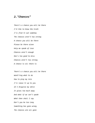2."Chances"
There's a chance you will be there
I'd like to know the truth
I'll find it out somehow
The chances aren't too strong
A chance you will be there
Please be there alone
Help me speak of love
Chances aren't enough
One's too good to miss
Chances aren't too strong
A chance is all there is
There's a chance you will be there
Wond'ring what to do
How to play my role
I'll leave it up to you
If I disguise my smile
It gives too much away
And what if we can't speak
What then shall I say
Don't you be too long
Something has gone wrong
The chances are all gone
 