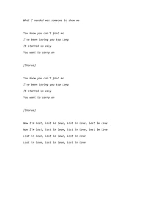 What I needed was someone to show me
You know you can't fool me
I've been loving you too long
It started so easy
You want to carry on
[Chorus]
You know you can't fool me
I've been loving you too long
It started so easy
You want to carry on
[Chorus]
Now I'm lost, lost in love, lost in love, lost in love
Now I'm lost, lost in love, lost in love, lost in love
Lost in love, lost in love, lost in love
Lost in love, lost in love, lost in love
 