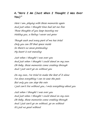 4."Here I Am (Just When I Thought I Was Over
You)"
Here I am, playing with those memories again
And just when I thought time had set me free
Those thoughts of you keep taunting me
Holding you, a feeling I never out grew
Though each and every part of me has tried
Only you can fill that space inside
So there's no sense pretending
My heart is not mending
Just when I thought I was over you
And just when I thought I could stand on my own
Oh baby, those memories come crashing through
And I just can't go on without you
On my own, I've tried to make the best of it alone
I've done everything I can to ease the pain
But only you can stop the rain
I just can't live without you, I miss everything about you
Just when I thought I was over you
And just when I thought I could stand on my own
Oh baby, those memories come crashing through
And I just can't go on without, go on without
It's just no good without
 