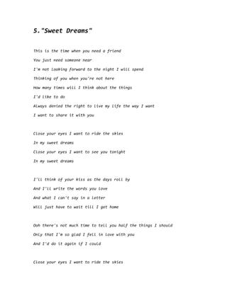 5."Sweet Dreams"
This is the time when you need a friend
You just need someone near
I'm not looking forward to the night I will spend
Thinking of you when you're not here
How many times will I think about the things
I'd like to do
Always denied the right to live my life the way I want
I want to share it with you
Close your eyes I want to ride the skies
In my sweet dreams
Close your eyes I want to see you tonight
In my sweet dreams
I'll think of your kiss as the days roll by
And I'll write the words you love
And what I can't say in a letter
Will just have to wait till I get home
Ooh there's not much time to tell you half the things I should
Only that I'm so glad I fell in love with you
And I'd do it again if I could
Close your eyes I want to ride the skies
 