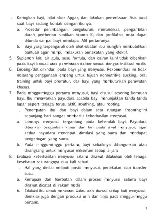 2
. Keringkan bayi, nilai skor Apgar, dan lakukan pemeriksaan fisis awal
saat bayi sedang kontak dengan ibunya.
a. Prosedur penimbangan, pengukuran, memandikan, pengambilan
darah, pemberian suntikan vitamin K, dan profilaksis mata dapat
ditunda sampai bayi mendapat ASI pertamanya.
b. Bayi yang terpengaruh oleh obat-obatan ibu mungkin membutuhkan
bantuan agar mampu melakukan perlekatan yang efektif.
5. Suplemen (air, air gula, susu formula, dan cairan lain) tidak diberikan
pada bayi kecuali atas permintaan dokter sesuai dengan indikasi medis.
6. Empeng/dot dihindari pada bayi yang menyusui. Rekomendasi ini tidak
melarang penggunaan empeng untuk tujuan nonnutritive sucking, oral
training untuk bayi prematur, dan bayi yang membutuhkan perawatan
khusus.
7. Pada minggu-minggu pertama menyusui, bayi disusui sesering kemauan
bayi. Ibu menawarkan payudara apabila bayi menunjukkan tanda-tanda
lapar seperti terjaga terus, aktif, mouthing, atau rooting.
. Penempatan ibu dan bayi dalam satu ruangan (rooming-in)
sepanjang hari sangat membantu keberhasilan menyusui.
a. Lamanya menyusui tergantung pada kehendak bayi. Payudara
diberikan bergantian kanan dan kiri pada awal menyusui, agar
kedua payudara mendapat stimulasi yang sama dan mendapat
pengeringan yang sama.
b. Pada minggu-minggu pertama, bayi sebaiknya dibangunkan atau
dirangsang untuk menyusui maksimum setiap 3 jam.
8. Evaluasi keberhasilan menyusui selama dirawat dilakukan oleh tenaga
kesehatan sekurangnya dua kali sehari.
. Hal yang dinilai meliputi posisi menyusui, perlekatan, dan transfer
susu.
a. Kemajuan dan hambatan dalam proses menyusui selama bayi
dirawat dicatat di rekam medis
b. Edukasi ibu untuk mencatat waktu dan durasi setiap kali menyusui,
demikian juga dengan produksi urin dan tinja pada minggu-minggu
pertama.
 
