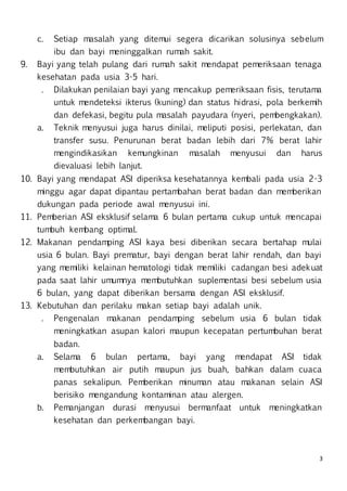 3
c. Setiap masalah yang ditemui segera dicarikan solusinya sebelum
ibu dan bayi meninggalkan rumah sakit.
9. Bayi yang telah pulang dari rumah sakit mendapat pemeriksaan tenaga
kesehatan pada usia 3-5 hari.
. Dilakukan penilaian bayi yang mencakup pemeriksaan fisis, terutama
untuk mendeteksi ikterus (kuning) dan status hidrasi, pola berkemih
dan defekasi, begitu pula masalah payudara (nyeri, pembengkakan).
a. Teknik menyusui juga harus dinilai, meliputi posisi, perlekatan, dan
transfer susu. Penurunan berat badan lebih dari 7% berat lahir
mengindikasikan kemungkinan masalah menyusui dan harus
dievaluasi lebih lanjut.
10. Bayi yang mendapat ASI diperiksa kesehatannya kembali pada usia 2-3
minggu agar dapat dipantau pertambahan berat badan dan memberikan
dukungan pada periode awal menyusui ini.
11. Pemberian ASI eksklusif selama 6 bulan pertama cukup untuk mencapai
tumbuh kembang optimal.
12. Makanan pendamping ASI kaya besi diberikan secara bertahap mulai
usia 6 bulan. Bayi prematur, bayi dengan berat lahir rendah, dan bayi
yang memiliki kelainan hematologi tidak memiliki cadangan besi adekuat
pada saat lahir umumnya membutuhkan suplementasi besi sebelum usia
6 bulan, yang dapat diberikan bersama dengan ASI eksklusif.
13. Kebutuhan dan perilaku makan setiap bayi adalah unik.
. Pengenalan makanan pendamping sebelum usia 6 bulan tidak
meningkatkan asupan kalori maupun kecepatan pertumbuhan berat
badan.
a. Selama 6 bulan pertama, bayi yang mendapat ASI tidak
membutuhkan air putih maupun jus buah, bahkan dalam cuaca
panas sekalipun. Pemberikan minuman atau makanan selain ASI
berisiko mengandung kontaminan atau alergen.
b. Pemanjangan durasi menyusui bermanfaat untuk meningkatkan
kesehatan dan perkembangan bayi.
 