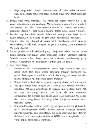4
c. Bayi yang telah disapih sebelum usia 12 bulan tidak menerima
susu sapi, tetapi harus mendapat formula bayi yang difortifikasi zat
besi.
14. Semua bayi yang mendapat ASI mendapat injeksi vitamin K1 1 mg
yang diberikan setelah mendapat ASI pertamanya dalam kurun waktu 6
jam setelah lahir. Bila tidak tersedia vitamin K1 injeksi, maka dapat
diberikan vitamin K1 oral namun diulang dalam kurun waktu 4 bulan.
15. Ibu dan bayi baru lahir berada dalam satu ruangan dan bayi berada
dalam jangkauan ibu selama 24 jam untuk memfasilitasi menyusui.
16. Bila ibu atau bayi dirawat di rumah sakit, diusahakan untuk menjaga
kesinambungan ASI, baik dengan menyusui langsung atau memberikan
ASI yang diperah.
17. Durasi pemberian ASI eksklusif yang dianjurkan adalah selama enam
bulan pertama kehidupan untuk mencapat tumbuh kembang optimal.
Setelah enam bulan, bayi mendapat makanan pendamping yang
adekuat sedangkan ASI dilanjutkan sampai usia 24 bulan.
18. Bayi risiko tinggi :
. Pemberian ASI direkomendasikan untuk bayi prematur dan bayi
risiko tinggi lain, baik secara langsung maupun pemberian ASI
perah. Dukungan dan edukasi untuk ibu mengenai menyusui dan
teknik memerah ASI diberikan sedini mungkin.
a. Kontak kulit ke kulit dan menyusui langsung dimulai sedini mungkin.
b. Sebagian besar bayi dengan berat lahir sangat rendah terindikasi
mendapat ASI yang difortifikasi. Di negara maju terdapat bank ASI.
Air susu ibu yang berasal dari bank ASI telah memenuhi
persyaratan dan berasal dari donor yang telah diksrining. ASI segar
dari donor yang belum diskrining tidak dianjurkan karena risiko
transmisi kuman.
c. Kewaspadaan diperhatikan untuk bayi dengan defisiensi glukosa-6-
fosfat dehidrogenase (G6PD) karena rentan terhadap hemolisis,
hiperbilirubinemia, dan kernikterus. Ibu yang menyusui bayi dengan
defisiensi atau tersangka defisiensi G6PD harus menghindari obat
yang dapat menginduksi hemolisis.
 