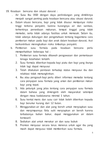 5
19. Keadaan bencana dan situasi darurat :
. Air Susu Ibu (ASI) dengan daya perlindungan yang dimilikinya
menjadi sangat penting pada keadaan bencana atau situasi darurat.
a. Dalam situasi bencana, bayi yang tidak disusui mempunyai risiko
tinggi terkena penyakit, karena kurangnya air dan sanitasi,
terhentinya persediaan makanan, tempat tinggal yang tidak
memadai, serta tidak adanya fasilitas untuk memasak. Selain itu,
tidak adanya dukungan dan pengetahuan tentang bagaimana cara
pemberian makan pada bayi dan anak dalam keadaan darurat, ikut
berkontribusi meningkatkan risiko timbulnya penyakit.
b. Pemberian susu formula pada keadaan bencana perlu
memperhatikan beberapa hal :
1. Pemberian susu formula dibawah pengawasan dan pemantauan
tenaga kesehatan terlatih.
2. Susu formula diberikan kepada bayi piatu dan bayi yang ibunya
tidak lagi dapat menyusui
3. Telah dilakukan penilaian terhadap status menyusui ibu dan
relaktasi tidak memungkinkan.
4. Ibu atau pengasuh bayi perlu diberi informasi memadai tentang
cara penyajian susu formula yang aman dan pemberian makan
bayi yang tepat.
5. Ada petunjuk yang jelas tentang cara penyajian susu formula
dalam bahasa yang dimengerti oleh masyarakat setempat
dengan masa kadaluwarsa minimal 1 tahun.
6. Susu kental manis dan susu cair tidak boleh diberikan kepada
bayi berumur kurang dari 12 bulan.
7. Menggunakan air dan alat yang bersih untuk menyiapkan susu
dan menyimpannya (bila sulit menyiapkan air bersih karena
terbatasnya bahan bakar, dapat menggunakan air dalam
kemasan).
8. Sediakan alat untuk menakar air dan susu bubuk
9. Promosi menyusui secara terus menerus untuk agar ibu yang
masih dapat menyusui tidak memberikan susu formula.
 