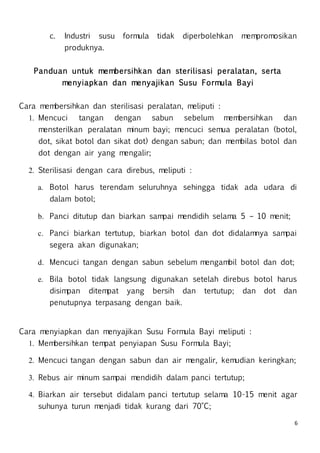 6
c. Industri susu formula tidak diperbolehkan mempromosikan
produknya.
Panduan untuk membersihkan dan sterilisasi peralatan, serta
menyiapkan dan menyajikan Susu Formula Bayi
Cara membersihkan dan sterilisasi peralatan, meliputi :
1. Mencuci tangan dengan sabun sebelum membersihkan dan
mensterilkan peralatan minum bayi; mencuci semua peralatan (botol,
dot, sikat botol dan sikat dot) dengan sabun; dan membilas botol dan
dot dengan air yang mengalir;
2. Sterilisasi dengan cara direbus, meliputi :
a. Botol harus terendam seluruhnya sehingga tidak ada udara di
dalam botol;
b. Panci ditutup dan biarkan sampai mendidih selama 5 – 10 menit;
c. Panci biarkan tertutup, biarkan botol dan dot didalamnya sampai
segera akan digunakan;
d. Mencuci tangan dengan sabun sebelum mengambil botol dan dot;
e. Bila botol tidak langsung digunakan setelah direbus botol harus
disimpan ditempat yang bersih dan tertutup; dan dot dan
penutupnya terpasang dengan baik.
Cara menyiapkan dan menyajikan Susu Formula Bayi meliputi :
1. Membersihkan tempat penyiapan Susu Formula Bayi;
2. Mencuci tangan dengan sabun dan air mengalir, kemudian keringkan;
3. Rebus air minum sampai mendidih dalam panci tertutup;
4. Biarkan air tersebut didalam panci tertutup selama 10-15 menit agar
suhunya turun menjadi tidak kurang dari 70°C;
 