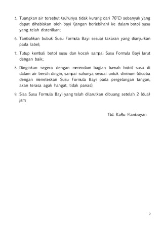 7
5. Tuangkan air tersebut (suhunya tidak kurang dari 70°C) sebanyak yang
dapat dihabiskan oleh bayi (jangan berlebihan) ke dalam botol susu
yang telah disterilkan;
6. Tambahkan bubuk Susu Formula Bayi sesuai takaran yang dianjurkan
pada label;
7. Tutup kembali botol susu dan kocok sampai Susu Formula Bayi larut
dengan baik;
8. Dinginkan segera dengan merendam bagian bawah botol susu di
dalam air bersih dingin, sampai suhunya sesuai untuk diminum (dicoba
dengan meneteskan Susu Formula Bayi pada pergelangan tangan,
akan terasa agak hangat, tidak panas);
9. Sisa Susu Formula Bayi yang telah dilarutkan dibuang setelah 2 (dua)
jam.
Ttd. KaRu Flamboyan
 