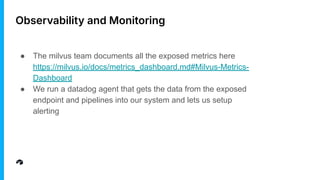 Observability and Monitoring
● The milvus team documents all the exposed metrics here
https://milvus.io/docs/metrics_dashboard.md#Milvus-Metrics-
Dashboard
● We run a datadog agent that gets the data from the exposed
endpoint and pipelines into our system and lets us setup
alerting
 