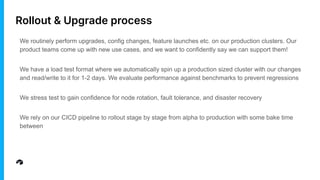 Rollout & Upgrade process
We routinely perform upgrades, config changes, feature launches etc. on our production clusters. Our
product teams come up with new use cases, and we want to confidently say we can support them!
We have a load test format where we automatically spin up a production sized cluster with our changes
and read/write to it for 1-2 days. We evaluate performance against benchmarks to prevent regressions
We stress test to gain confidence for node rotation, fault tolerance, and disaster recovery
We rely on our CICD pipeline to rollout stage by stage from alpha to production with some bake time
between
 
