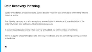 Data Recovery Planning
Vector embeddings are derived data, so our disaster recovery plan involves re-embedding all data
from the source
In a disaster recovery scenario, we spin up a new cluster in minutes and re-embed data in the
order of when it was last queried to minimize disruptions
If a user requests data before it has been re-embedded, we will re-embed on demand
Milvus supports snapshotting to make recovery even faster, and it is something we may consider
in the future
 
