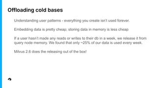 Offloading cold bases
Understanding user patterns - everything you create isn’t used forever.
Embedding data is pretty cheap; storing data in memory is less cheap
If a user hasn’t made any reads or writes to their db in a week, we release it from
query node memory. We found that only ~25% of our data is used every week.
Milvus 2.6 does the releasing out of the box!
 