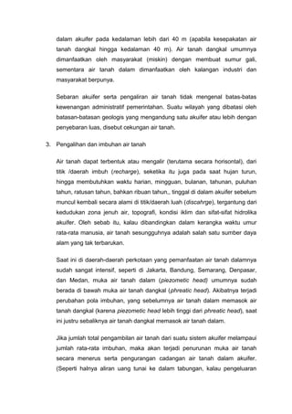 dalam akuifer pada kedalaman lebih dari 40 m (apabila kesepakatan air
tanah dangkal hingga kedalaman 40 m). Air tanah dangkal umumnya
dimanfaatkan oleh masyarakat (miskin) dengan membuat sumur gali,
sementara air tanah dalam dimanfaatkan oleh kalangan industri dan
masyarakat berpunya.
Sebaran akuifer serta pengaliran air tanah tidak mengenal batas-batas
kewenangan administratif pemerintahan. Suatu wilayah yang dibatasi oleh
batasan-batasan geologis yang mengandung satu akuifer atau lebih dengan
penyebaran luas, disebut cekungan air tanah.
3. Pengalihan dan imbuhan air tanah
Air tanah dapat terbentuk atau mengalir (terutama secara horisontal), dari
titik /daerah imbuh (recharge), seketika itu juga pada saat hujan turun,
hingga membutuhkan waktu harian, mingguan, bulanan, tahunan, puluhan
tahun, ratusan tahun, bahkan ribuan tahun,, tinggal di dalam akuifer sebelum
muncul kembali secara alami di titik/daerah luah (discahrge), tergantung dari
kedudukan zona jenuh air, topografi, kondisi iklim dan sifat-sifat hidrolika
akuifer. Oleh sebab itu, kalau dibandingkan dalam kerangka waktu umur
rata-rata manusia, air tanah sesungguhnya adalah salah satu sumber daya
alam yang tak terbarukan.
Saat ini di daerah-daerah perkotaan yang pemanfaatan air tanah dalamnya
sudah sangat intensif, seperti di Jakarta, Bandung, Semarang, Denpasar,
dan Medan, muka air tanah dalam (piezometic head) umumnya sudah
berada di bawah muka air tanah dangkal (phreatic head). Akibatnya terjadi
perubahan pola imbuhan, yang sebelumnya air tanah dalam memasok air
tanah dangkal (karena piezometic head lebih tinggi dari phreatic head), saat
ini justru sebaliknya air tanah dangkal memasok air tanah dalam.
Jika jumlah total pengambilan air tanah dari suatu sistem akuifer melampaui
jumlah rata-rata imbuhan, maka akan terjadi penurunan muka air tanah
secara menerus serta pengurangan cadangan air tanah dalam akuifer.
(Seperti halnya aliran uang tunai ke dalam tabungan, kalau pengeluaran
 