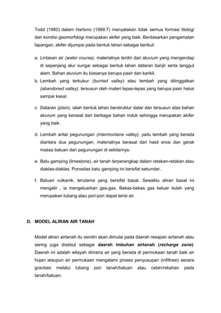 Todd (1980) dalam Hartono (1999:7) menyatakan tidak semua formasi litologi
dan kondisi geomorfologi merupakan akifer yang baik. Berdasarkan pengamatan
lapangan, akifer dijumpai pada bentuk lahan sebagai berikut:
a. Lintasan air (water course), materialnya terdiri dari aluvium yang mengendap
di sepanjang alur sungai sebagai bentuk lahan dataran banjir serta tanggul
alam. Bahan aluvium itu biasanya berupa pasir dan karikil.
b. Lembah yang terkubur (burried valley) atau lembah yang ditinggalkan
(abandoned valley), tersusun oleh materi lepas-lepas yang berupa pasir halus
sampai kasar.
c. Dataran (plain), ialah bentuk lahan berstruktur datar dan tersusun atas bahan
aluvium yang berasal dari berbagai bahan induk sehingga merupakan akifer
yang baik.
d. Lembah antar pegunungan (intermontane valley), yaitu lembah yang berada
diantara dua pegunungan, materialnya berasal dari hasil erosi dan gerak
massa batuan dari pegunungan di sekitarnya.
e. Batu gamping (limestone), air tanah terperangkap dalam retakan-retakan atau
diaklas-diaklas. Porositas batu gamping ini bersifat sekunder.
f. Batuan vulkanik, terutama yang bersifat basal. Sewaktu aliran basal ini
mengalir , ia mengeluarkan gas-gas. Bekas-bekas gas keluar itulah yang
merupakan lubang atau pori-pori dapat terisi air.
D. MODEL ALIRAN AIR TANAH
Model aliran airtanah itu sendiri akan dimulai pada daerah resapan airtanah atau
sering juga disebut sebagai daerah imbuhan airtanah (recharge zone).
Daerah ini adalah wilayah dimana air yang berada di permukaan tanah baik air
hujan ataupun air permukaan mengalami proses penyusupan (infiltrasi) secara
gravitasi melalui lubang pori tanah/batuan atau celah/rekahan pada
tanah/batuan.
 