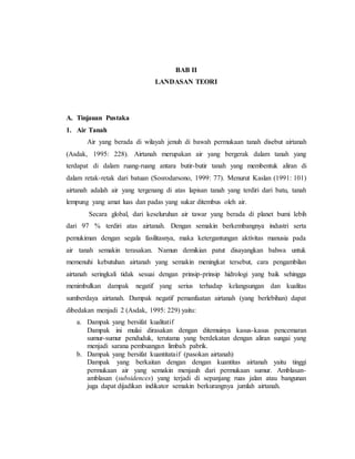 BAB II
LANDASAN TEORI
A. Tinjauan Pustaka
1. Air Tanah
Air yang berada di wilayah jenuh di bawah permukaan tanah disebut airtanah
(Asdak, 1995: 228). Airtanah merupakan air yang bergerak dalam tanah yang
terdapat di dalam ruang-ruang antara butir-butir tanah yang membentuk aliran di
dalam retak-retak dari batuan (Sosrodarsono, 1999: 77). Menurut Kaslan (1991: 101)
airtanah adalah air yang tergenang di atas lapisan tanah yang terdiri dari batu, tanah
lempung yang amat luas dan padas yang sukar ditembus oleh air.
Secara global, dari keseluruhan air tawar yang berada di planet bumi lebih
dari 97 % terdiri atas airtanah. Dengan semakin berkembangnya industri serta
pemukiman dengan segala fasilitasnya, maka ketergantungan aktivitas manusia pada
air tanah semakin terasakan. Namun demikian patut disayangkan bahwa untuk
memenuhi kebutuhan airtanah yang semakin meningkat tersebut, cara pengambilan
airtanah seringkali tidak sesuai dengan prinsip-prinsip hidrologi yang baik sehingga
menimbulkan dampak negatif yang serius terhadap kelangsungan dan kualitas
sumberdaya airtanah. Dampak negatif pemanfaatan airtanah (yang berlebihan) dapat
dibedakan menjadi 2 (Asdak, 1995: 229) yaitu:
a. Dampak yang bersifat kualitatif
Dampak ini mulai dirasakan dengan ditemuinya kasus-kasus pencemaran
sumur-sumur penduduk, terutama yang berdekatan dengan aliran sungai yang
menjadi sarana pembuangan limbah pabrik.
b. Dampak yang bersifat kuantitataif (pasokan airtanah)
Dampak yang berkaitan dengan dengan kuantitas airtanah yaitu tinggi
permukaan air yang semakin menjauh dari permukaan sumur. Amblasan-
amblasan (subsidences) yang terjadi di sepanjang ruas jalan atau bangunan
juga dapat dijadikan indikator semakin berkurangnya jumlah airtanah.
 