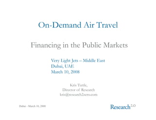 On-Demand Air Travel

         Financing in the Public Markets
                         Very Light Jets – Middle East
                         Dubai, UAE
                         March 10, 2008

                                   Kris Tuttle,
                               Director of Research
                             kris@research2zero.com

Dubai - March 10, 2008
 