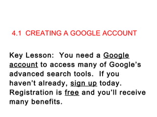   4.1  CREATING A GOOGLE ACCOUNT Key Lesson:  You need a  Google account  to access many of Google’s advanced search tools.  If you haven’t already,  sign up  today.  Registration is  free  and you’ll receive many benefits.     