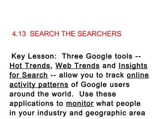   4.13  SEARCH THE SEARCHERS     Key Lesson:  Three Google tools --  Hot Trends ,  Web Trends  and  Insights for Search  -- allow you to track  online activity patterns  of Google users around the world.  Use these applications to  monitor  what people in your industry and geographic area are searching for online.        