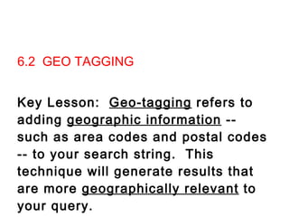 6.2  GEO TAGGING   Key Lesson:  Geo-tagging  refers to adding  geographic information  -- such as area codes and postal codes -- to your search string.  This technique will generate results that are more  geographically relevant  to your query.                 