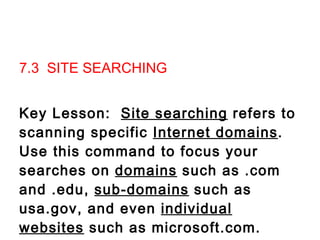 7.3  SITE SEARCHING   Key Lesson:  Site searching  refers to scanning specific  Internet domains .  Use this command to focus your searches on  domains  such as .com and .edu,  sub-domains  such as usa.gov, and even  individual websites  such as microsoft.com.                           