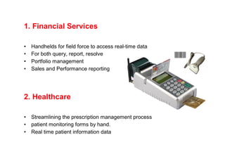 1. Financial Services

•   Handhelds for field force to access real-time data
•   For both query, report, resolve
•   Portfolio management
•   Sales and Performance reporting




2. Healthcare

•   Streamlining the prescription management process
•   patient monitoring forms by hand.
•   Real time patient information data
 