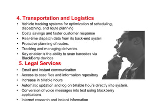 4. Transportation and Logistics
•    Vehicle tracking systems for optimization of scheduling,
     dispatching, and route planning
•    Costs savings and faster customer response
•    Real-time dispatch data from its back-end systems
•    Proactive planning of routes.
•    Tracking and managing deliveries
•    Key enabler is the ability to scan barcodes via
     BlackBerry devices
    5. Legal Services
•    Email and instant communicaiton
•    Access to case files and informaiton repository
•    Increase in billable hours
•    Automatic updation and log on billable hours directly into system.
•    Conversion of voice messages into text using blackberry
     applications
•    Internet research and instant information
 