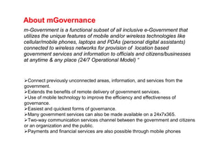 About mGovernance
m-Government is a functional subset of all inclusive e-Government that
utilizes the unique features of mobile and/or wireless technologies like
cellular/mobile phones, laptops and PDAs (personal digital assistants)
connected to wireless networks for provision of location based
government services and information to officials and citizens/businesses
at anytime & any place (24/7 Operational Model) “


Connect previously unconnected areas, information, and services from the
government.
Extends the benefits of remote delivery of government services.
Use of mobile technology to improve the efficiency and effectiveness of
governance.
Easiest and quickest forms of governance.
Many government services can also be made available on a 24x7x365.
Two-way communication services channel between the government and citizens
or an organization and the public.
Payments and financial services are also possible through mobile phones
 