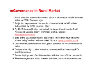 mGovernance in Rural Market
 1. Rural India will account for around 35-38% of the total mobile handset
    sales by 2010. Source - egov
 2. Projected expansion of the mobile phone network to 500 million
    subscribers by 2010. Source - egov
 3. By 2028 the rural Indian market will be larger than those in South
    Korea and Canada today- McKinsey Global. Source:
    www.guardian.co.uk
 4. Size of the 2028 rural market at $577bn - more than four times the
    size of today's urban Indian market. Source: www.guardian.co.uk
 5. Low Internet penetration in rural, great potential for m-Governance in
    India
 6. Comparative high cost of infrastructure needed for increasing PCs
    and Internet use.
 7. Faster deployment of mobile solution with low cost of total ownership.
 8. The convergence of wired internet and telecommunication networks.
 