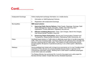 Conti…………..

Employment Exchange   Online employment exchange information on a mobile device.
                      1.   Information on Self-Employment Scheme
                      2.   Registration with employment Exchange
Municipalities        SMS based solution
                      1.   Improving Public Service Delivery: Water Supply, Sewerage, Drainage, Solid
                           Waste Management, Roads, Education, Health, Town Planning, Slum
                           Upgradation, Poverty Alleviation, Regulatory Services etc.
                      2.   Effective mobilizing Resources: Taxes, User Charges, Sale & Hire Charges,
                           Inter-Governmental Transfers, Loans etc.
                      3.   Enhancing Citizen Participation, Service and Communication Outreach and
                           Transparency, Disseminating Information, Redressing Public Grievances, etc.
Police                Handheld based solution to Traffic police to effectively equip them to handle burgeoning
                      traffic. With ever-increasing traffic, monitoring offences and collecting fines manually had
                      become a daunting task for traffic police. The initiative of traffic enforcement activity
                      brought together all aspects of operational policing in one unified system. (Blackberry
                      Solution)
Railways              Having waitlisted train tickets will no longer be as worrisome as it is now.Travelling ticket
                      examiners (TTEs) will soon be carrying handheld devices linked in real time to the
                      computerized reservation system, allowing them to allot seats to waitlisted passengers
                      as and when seats are cancelled.
                      The Railway Ministry has sanctioned Rs 4 crore for the project and a pilot project for
                      Mumbai-Amritsar Golden Temple Mail and four Shatabdi Expresses.
 