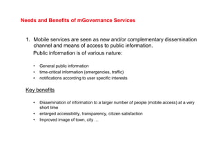 Needs and Benefits of mGovernance Services


 1. Mobile services are seen as new and/or complementary dissemination
    channel and means of access to public information.
    Public information is of various nature:

    •   General public information
    •   time-critical information (emergencies, traffic)
    •   notifications according to user specific interests

 Key benefits

    •   Dissemination of information to a larger number of people (mobile access) at a very
        short time
    •   enlarged accessibility, transparency, citizen satisfaction
    •   Improved image of town, city …
 