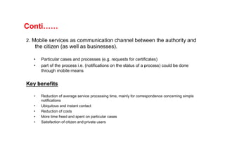 Conti……
2. Mobile services as communication channel between the authority and
   the citizen (as well as businesses).

   •   Particular cases and processes (e.g. requests for certificates)
   •   part of the process i.e. (notifications on the status of a process) could be done
       through mobile means


Key benefits

   •   Reduction of average service processing time, mainly for correspondence concerning simple
       notifications
   •   Ubiquitous and instant contact
   •   Reduction of costs
   •   More time freed and spent on particular cases
   •   Satisfaction of citizen and private users
 