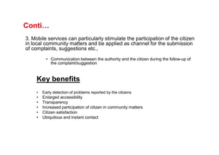 Conti…
3. Mobile services can particularly stimulate the participation of the citizen
in local community matters and be applied as channel for the submission
of complaints, suggestions etc.,
           • Communication between the authority and the citizen during the follow-up of
             the complaint/suggestion



     Key benefits
     •   Early detection of problems reported by the citizens
     •   Enlarged accessibility
     •   Transparency
     •   Increased participation of citizen in community matters
     •   Citizen satisfaction
     •   Ubiquitous and instant contact
 