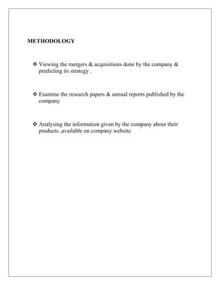 METHODOLOGY



  Viewing the mergers & acquisitions done by the company &
   predicting its strategy .



  Examine the research papers & annual reports published by the
   company



  Analysing the information given by the company about their
   products ,available on company website
 