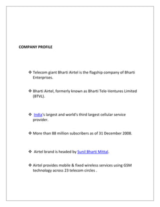 COMPANY PROFILE




     Telecom giant Bharti Airtel is the flagship company of Bharti
      Enterprises.


     Bharti Airtel, formerly known as Bharti Tele-Ventures Limited
      (BTVL).



     India's largest and world's third largest cellular service
      provider.


     More than 88 million subscribers as of 31 December 2008.



     Airtel brand is headed by Sunil Bharti Mittal.


     Airtel provides mobile & fixed wireless services using GSM
      technology across 23 telecom circles .
 