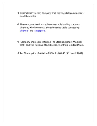  India’s First Telecom Company that provides telecom services
  in all the circles.


 The company also has a submarine cable landing station at
  Chennai, which connects the submarine cable connecting
  Chennai and Singapore.



 Company shares are listed on The Stock Exchange, Mumbai
  (BSE) and The National Stock Exchange of India Limited (NSE) .


 Per Share price of Airtel in BSE is Rs 601.40 (5th march 2009)
 