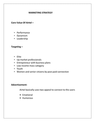 MARKETING STRATEGY



Core Value Of Airtel –



  • Performance
  • Dynamism
  • Leadership


Targeting –



  •   Elite
  •   Up market professionals
  •   Entrepreneur with business plans
  •   Low income mass category
  •   Youth
  •   Women and senior citizens by post paid connection




Advertisement-

        Airtel basically uses two appeal to connect to the users

        • Emotional
        • Humorous
 