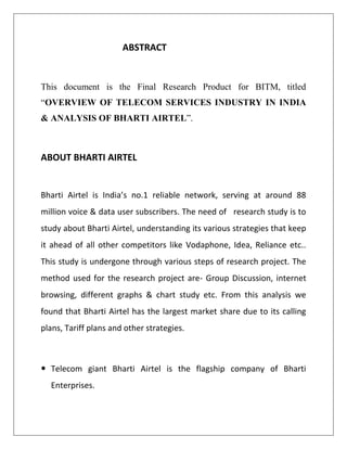 ABSTRACT


This document is the Final Research Product for BITM, titled
“OVERVIEW OF TELECOM SERVICES INDUSTRY IN INDIA
& ANALYSIS OF BHARTI AIRTEL”.



ABOUT BHARTI AIRTEL


Bharti Airtel is India’s no.1 reliable network, serving at around 88
million voice & data user subscribers. The need of research study is to
study about Bharti Airtel, understanding its various strategies that keep
it ahead of all other competitors like Vodaphone, Idea, Reliance etc..
This study is undergone through various steps of research project. The
method used for the research project are- Group Discussion, internet
browsing, different graphs & chart study etc. From this analysis we
found that Bharti Airtel has the largest market share due to its calling
plans, Tariff plans and other strategies.



 Telecom giant Bharti Airtel is the flagship company of Bharti
  Enterprises.
 