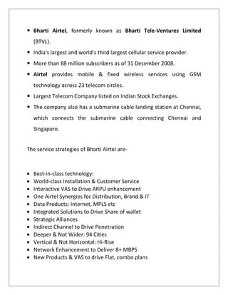  Bharti Airtel, formerly known as Bharti Tele-Ventures Limited
  (BTVL).
 India's largest and world's third largest cellular service provider.
 More than 88 million subscribers as of 31 December 2008.
 Airtel provides mobile & fixed wireless services using GSM
  technology across 23 telecom circles.
 Largest Telecom Company listed on Indian Stock Exchanges.
 The company also has a submarine cable landing station at Chennai,
  which connects the submarine cable connecting Chennai and
  Singapore.


The service strategies of Bharti Airtel are-



  Best-in-class technology:
  World-class Installation & Customer Service
  Interactive VAS to Drive ARPU enhancement
  One Airtel Synergies for Distribution, Brand & IT
  Data Products: Internet, MPLS etc
  Integrated Solutions to Drive Share of wallet
  Strategic Alliances
  Indirect Channel to Drive Penetration
  Deeper & Not Wider: 94 Cities
  Vertical & Not Horizontal: Hi-Rise
  Network Enhancement to Deliver 8+ MBPS
  New Products & VAS to drive Flat, combo plans
 