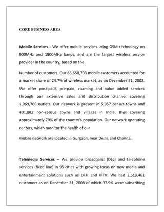 CORE BUSINESS AREA



Mobile Services - We offer mobile services using GSM technology on
900MHz and 1800MHz bands, and are the largest wireless service
provider in the country, based on the

Number of customers. Our 85,650,733 mobile customers accounted for
a market share of 24.7% of wireless market, as on December 31, 2008.
We offer post-paid, pre-paid, roaming and value added services
through our extensive sales and distribution channel covering
1,069,706 outlets. Our network is present in 5,057 census towns and
401,882 non-census towns and villages in India, thus covering
approximately 79% of the country’s population. Our network operating
centers, which monitor the health of our

mobile network are located in Gurgaon, near Delhi, and Chennai.



Telemedia Services – We provide broadband (DSL) and telephone
services (fixed line) in 95 cities with growing focus on new media and
entertainment solutions such as DTH and IPTV. We had 2,619,461
customers as on December 31, 2008 of which 37.9% were subscribing
 