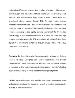 to broadband/internet services. Our product offerings in this segment
include supply and installation of fixed-line telephones providing local,
national and international long distance voice connectivity and
broadband Internet access through DSL. We also remain strongly
committed to our focus on Small and Medium Business enterprises .We
provide a range of customised Telecom/ IT solutions and aim to achieve
revenue leadership in this rapidly growing segment of the ICT market.
The strategy of our Telemedia business is to focus on cities with high
revenue potential, except for DTH which is an all- India offering. Airtel
digital TV is available to customers through 23,200 retail points in 120
cities across the country.



Enterprise Services - Enterprise Services provides a broad portfolio of
services to large Enterprise and Carrier customers. This division
comprises the Carrier and Corporate business units. Enterprise Services
is regarded as the trusted communications partner to India's leading
organizations, helping them to meet the challenges of growth.



Carriers – Carrier business unit provides long distance wholesale voice
and data services to carrier customers as well as to other business units
of Airtel. It also offers virtual
 