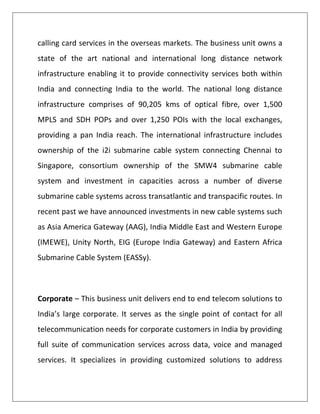 calling card services in the overseas markets. The business unit owns a
state of the art national and international long distance network
infrastructure enabling it to provide connectivity services both within
India and connecting India to the world. The national long distance
infrastructure comprises of 90,205 kms of optical fibre, over 1,500
MPLS and SDH POPs and over 1,250 POIs with the local exchanges,
providing a pan India reach. The international infrastructure includes
ownership of the i2i submarine cable system connecting Chennai to
Singapore, consortium ownership of the SMW4 submarine cable
system and investment in capacities across a number of diverse
submarine cable systems across transatlantic and transpacific routes. In
recent past we have announced investments in new cable systems such
as Asia America Gateway (AAG), India Middle East and Western Europe
(IMEWE), Unity North, EIG (Europe India Gateway) and Eastern Africa
Submarine Cable System (EASSy).



Corporate – This business unit delivers end to end telecom solutions to
India’s large corporate. It serves as the single point of contact for all
telecommunication needs for corporate customers in India by providing
full suite of communication services across data, voice and managed
services. It specializes in providing customized solutions to address
 