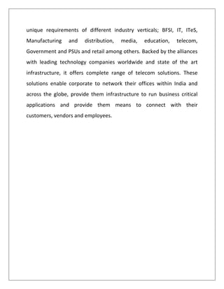 unique requirements of different industry verticals; BFSI, IT, ITeS,
Manufacturing    and   distribution,   media,   education,   telecom,
Government and PSUs and retail among others. Backed by the alliances
with leading technology companies worldwide and state of the art
infrastructure, it offers complete range of telecom solutions. These
solutions enable corporate to network their offices within India and
across the globe, provide them infrastructure to run business critical
applications and provide them means to connect with their
customers, vendors and employees.
 