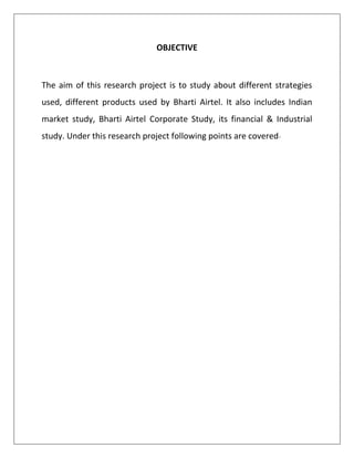 OBJECTIVE



The aim of this research project is to study about different strategies
used, different products used by Bharti Airtel. It also includes Indian
market study, Bharti Airtel Corporate Study, its financial & Industrial
study. Under this research project following points are covered-
 