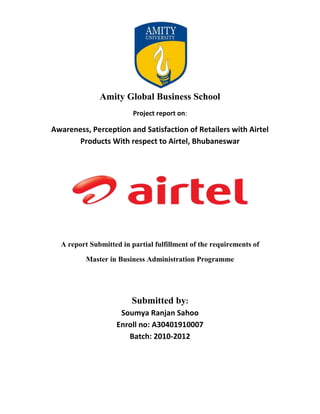 Amity Global Business School
                         Project report on:

Awareness, Perception and Satisfaction of Retailers with Airtel
       Products With respect to Airtel, Bhubaneswar




  A report Submitted in partial fulfillment of the requirements of

          Master in Business Administration Programme




                        Submitted by:
                    Soumya Ranjan Sahoo
                   Enroll no: A30401910007
                      Batch: 2010-2012
 