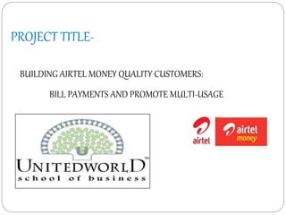 PROJECT TITLE-
BUILDING AIRTEL MONEY QUALITY CUSTOMERS:
BILL PAYMENTS AND PROMOTE MULTI-USAGE
 