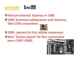HISTORY 
Telecom Entered business in 1985 
1985-Technical collaboration with Siemens, 
Taka COM corporation. 
1995- opened its first cellular showroom. 
Won ‘Techies Award’ for four consecutive 
years (1997-2000). 
 