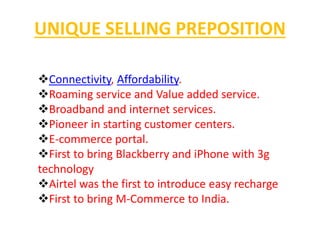 UNIQUE SELLING PREPOSITION 
Connectivity, Affordability. 
Roaming service and Value added service. 
Broadband and internet services. 
Pioneer in starting customer centers. 
E-commerce portal. 
First to bring Blackberry and iPhone with 3g 
technology 
Airtel was the first to introduce easy recharge 
First to bring M-Commerce to India. 
 