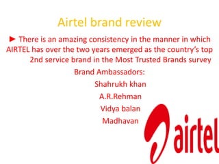 Airtel brand review 
► There is an amazing consistency in the manner in which 
AIRTEL has over the two years emerged as the country’s top 
2nd service brand in the Most Trusted Brands survey 
Brand Ambassadors: 
Shahrukh khan 
A.R.Rehman 
Vidya balan 
Madhavan 
 