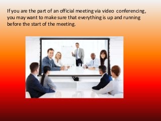 If you are the part of an official meeting via video conferencing, 
you may want to make sure that everything is up and running 
before the start of the meeting. 
 